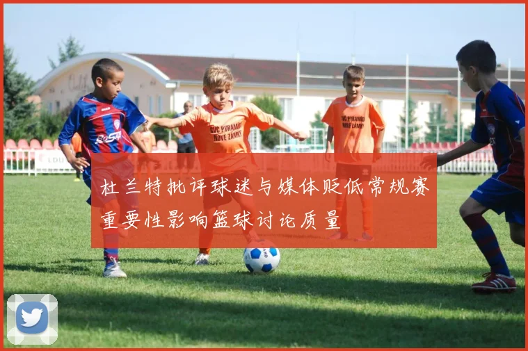 杜兰特批评球迷与媒体贬低常规赛重要性影响篮球讨论质量