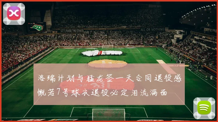 洛瑞计划与猛龙签一天合同退役感慨若7号球衣退役必定泪流满面