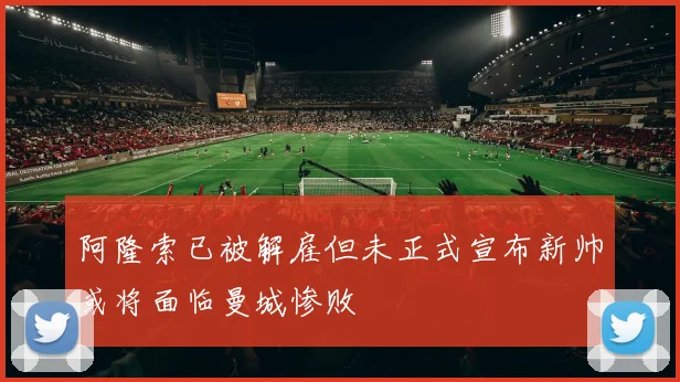 阿隆索已被解雇但未正式宣布新帅或将面临曼城惨败