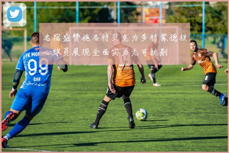名宿盛赞施洛特贝克为多特蒙德核心球员展现全面实力无可挑剔