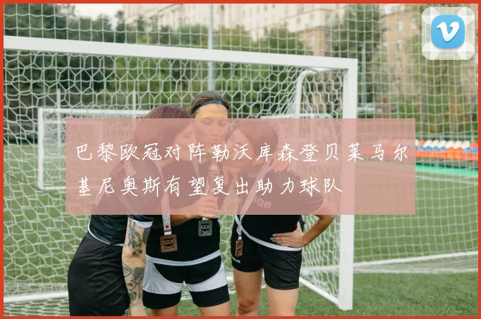 巴黎欧冠对阵勒沃库森登贝莱马尔基尼奥斯有望复出助力球队