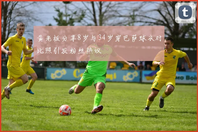 黄老板分享8岁与34岁穿巴萨球衣对比照引发粉丝热议