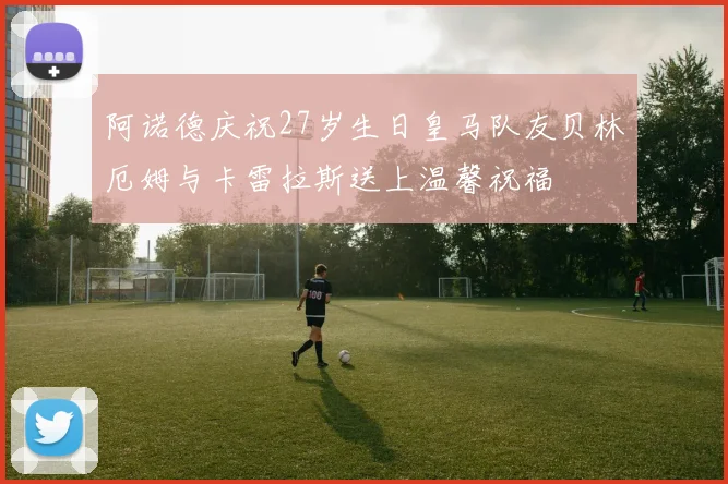 阿诺德庆祝27岁生日皇马队友贝林厄姆与卡雷拉斯送上温馨祝福