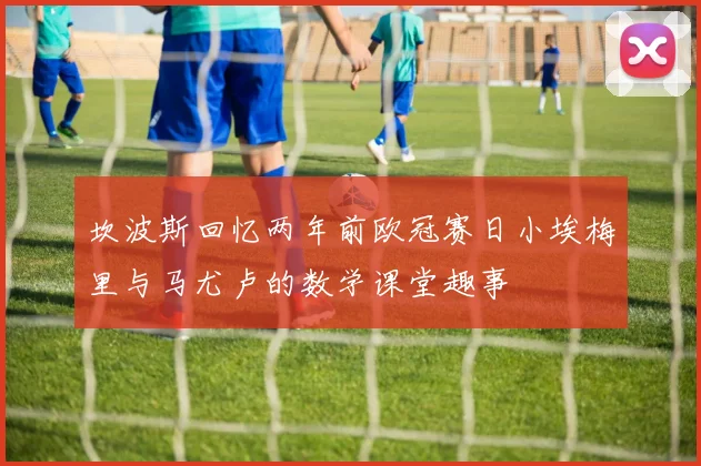 坎波斯回忆两年前欧冠赛日小埃梅里与马尤卢的数学课堂趣事
