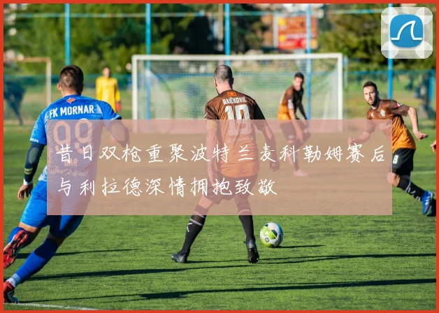 昔日双枪重聚波特兰麦科勒姆赛后与利拉德深情拥抱致敬