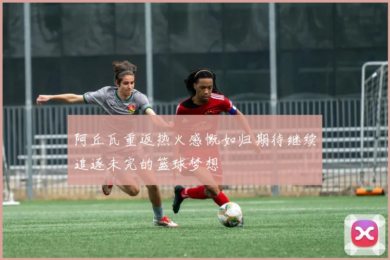 阿丘瓦重返热火感慨如归期待继续追逐未完的篮球梦想