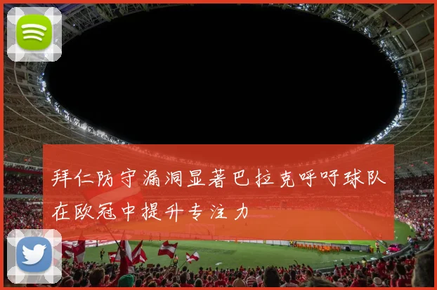 拜仁防守漏洞显著巴拉克呼吁球队在欧冠中提升专注力