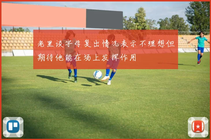 老里谈字母复出情况表示不理想但期待他能在场上发挥作用