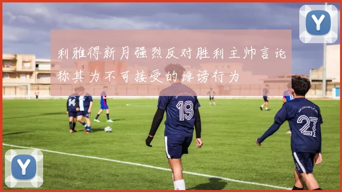 利雅得新月强烈反对胜利主帅言论称其为不可接受的诽谤行为