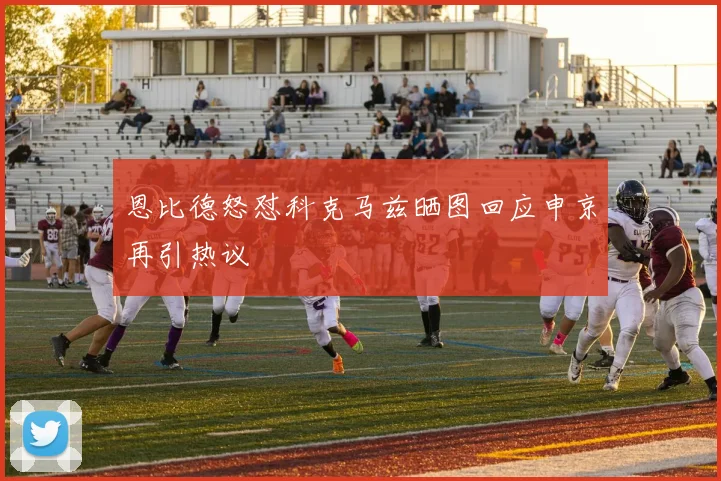 恩比德怒怼科克马兹晒图回应申京再引热议