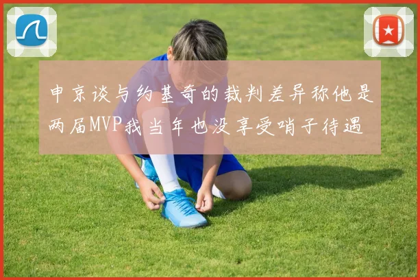 申京谈与约基奇的裁判差异称他是两届MVP我当年也没享受哨子待遇