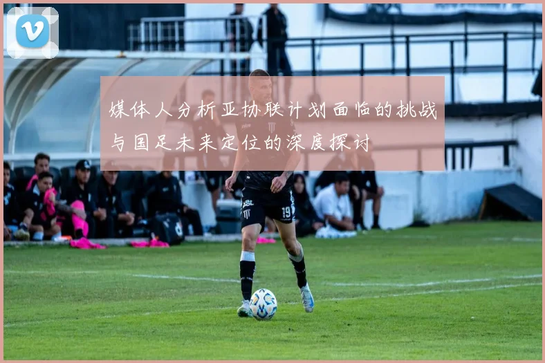 媒体人分析亚协联计划面临的挑战与国足未来定位的深度探讨